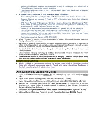 ~ Awarded as Outstanding Performer and implementer of Utility & ERP Projects as a Project Lead &
Process Champion, implementing Project in record time
~ Expertise completely in all Domains of EIP, CC&B, AMI-MDMS, WAMS, NMS, MWMS, GIS, SCADA with
ERP-CRM-ISU-BI
IT initiated ‘ERP’ Project first in India for Power Sector Companies,
~ Process Champion for Modules: Project, CRM, EAM, Procurement, Inventory Control & Finance & HR
~ Designing, Planning and executing IT Project of ERP in Distribution Sector first in India jointly with
ORACLE & TCS
~ DPR, Project Appraisal, RFQ responses and Bidding evaluation, Blue printing & Road-mapping, ‘AS-Is’,
‘To-Be’ & BPR, Functional Designing & Architectures, customization through Technical modifications and
reconfiguration, SIT & UAT; Training to Trainers & end Users
~ Pre Go-Live DATA standardization, validation & migration (ETL) process and post Go-Live support
~ Conducting Financial Implication, Cost Benefit and Impact Assessment study for all IT Projects
~ Awarded as Outstanding Performer and implementer of ERP Project as a Project Lead and Process
Champion, implementing Project in record time
~ Expertise completely in all Domains of ERP-CRM-ISU-BI
SCADA / GIS and CIS (billing & Consumer Indexing with CCC) based IT Initiative Project Lead (Designing,
Planning & Successful Implementation)
Appreciated for outstanding contribution in formulating ‘Business Process re-engineering’ & ‘Restructuring’
policies for the Organisation in addressing the problems and meeting the challenges in making Organisation
restructured and reformed smoothly and achieving milestones in record time
Brought effectively - Strategic Management Change through Restructuring, Reform Strategy Formulation and
Talent Management
Achieved success in bringing Technology Up gradation - Enhancement & Innovation immediately after reform
process along with Renovation – Modernisation projects
Appreciated and awarded for remarkable contribution in Managing Operations Strongly during Heavy
flood in Surat in 2006 and restoring Power as a part of Disaster Management
Extra-Curricular Activities: :
• Sports: ‘Cricket’ – Tournament Champion for several times; made - Company champion
thrice with all-round performance awards; Played with many international Cricketers in
Mumbai, Also champion in T-T, Badminton, Chess
Achievements & Leadership Skills: :
• Topped in PGDBM (Rural Mgmt.) with (CGPA: 8.75); and at EPGP (Energy Mgmt.- Smart Grids) with (CGPA:
8.87)
• Topped in MBA (Finance & Strategy) and 7
th
Rank at M. Tech. with (98.47 %Score)
• Topper - Campus Interview-Placement – at GARDEN-VARELI; and received Merit Scholarship at B. Tech.
• Awarded for Outstanding performance as Chief Nodal Officer – Project Lead & Process
Champion ERP ‘e-Ujra’ Project at DGVCL; Practical Knowledge of Major Software Applications;
Hardware & Networking Systems
• Awarded for proving Best Leadership Quality & Team co-ordination skills, by VVNLI, NOIDA
• Additional General Secretary- Personnel, formerly Publication Secretary - GEBEA, Gujarat
 