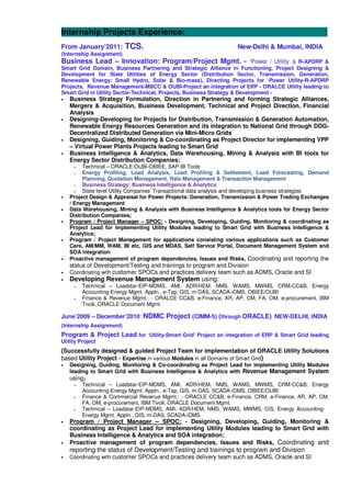 Internship Projects Experience: :
From January’2011: TCS. New-Delhi & Mumbai, INDIA
(Internship Assignment)
Business Lead – Innovation: Program/Project Mgmt. - ‘Power / Utility’ & R-APDRP &
Smart Grid Domain, Business Partnering and Strategic Alliance in Functioning, Project Designing &
Development for State Utilities of Energy Sector (Distribution Sector, Transmission, Generation,
Renewable Energy: Small Hydro, Solar & Bio-mass), Directing Projects for ‘Power Utility-R-APDRP
Projects, Revenue Management-MBCC & OUBI-Project an integration of ERP - ORALCE Utility leading to
Smart Grid in Utility Sector-Technical, Projects, Business Strategy & Development -
• Business Strategy Formulation, Direction in Partnering and forming Strategic Alliances,
Mergers & Acquisition, Business Development, Technical and Project Direction, Financial
Analysis
• Designing-Developing for Projects for Distribution, Transmission & Generation Automation,
Renewable Energy Resources Generation and its integration to National Grid through DDG-
Decentralized Distributed Generation via Mini-Micro Grids
• Designing, Guiding, Monitoring & Co-coordinating as Project Director for implementing VPP
– Virtual Power Plants Projects leading to Smart Grid
• Business Intelligence & Analytics, Data Warehousing, Mining & Analysis with BI tools for
Energy Sector Distribution Companies;
Technical – ORACLE:OUBI-OBIEE, SAP-BI Tools
Energy Profiling, Load Analysis, Load Profiling & Settlement, Load Forecasting, Demand
Planning, Quotation Management, Rate Management & Transaction Management
Business Strategy: Business Intelligence & Analytics
State level Utility Companies’ Transactional data analysis and developing business strategies
• Project Design & Appraisal for Power Projects: Generation, Transmission & Power Trading Exchanges
/ Energy Management
• Data Warehousing, Mining & Analysis with Business Intelligence & Analytics tools for Energy Sector
Distribution Companies;
• Program / Project Manager – SPOC: - Designing, Developing, Guiding, Monitoring & coordinating as
Project Lead for implementing Utility Modules leading to Smart Grid with Business Intelligence &
Analytics;
• Program / Project Management for applications consisting various applications such as Customer
Care, AM/MM, WAM, BI etc, GIS and MDAS, Self Service Portal, Document Management System and
SOA integration
• Proactive management of program dependencies, Issues and Risks, Coordinating and reporting the
status of Development/Testing and trainings to program and Division
• Coordinating with customer SPOCs and practices delivery team such as ADMS, Oracle and SI
• Developing Revenue Management System using:
Technical – Loadstar-EIP-MDMS, AMI, ADR/HEM, NMS, WAMS, MWMS, CRM-CC&B, Energy
Accounting-Energy Mgmt. Appln., e-Tap, GIS, m-DAS, SCADA-iDMS, OBIEE/OUBI
Finance & Revenue Mgmt.: - ORALCE CC&B, e-Finance, AR, AP, CM, FA, OM, e-procurement, IBM
Tivoli, ORACLE Document Mgmt.
June’2009 – December’2010: NDMC Project (CIMM-5) (through ORACLE) NEW-DELHI, INDIA
(Internship Assignment)
Program & Project Lead for ‘Utility-Smart Grid’ Project an integration of ERP & Smart Grid leading
Utility Project
(Successfully designed & guided Project Team for implementation of ORACLE Utility Solutions
based Utility Project - Expertise in various Modules in all Domains of Smart Grid)
• Designing, Guiding, Monitoring & Co-coordinating as Project Lead for implementing Utility Modules
leading to Smart Grid with Business Intelligence & Analytics with Revenue Management System
using;
Technical – Loadstar-EIP-MDMS, AMI, ADR/HEM, NMS, WAMS, MWMS, CRM-CC&B, Energy
Accounting-Energy Mgmt. Appln., e-Tap, GIS, m-DAS, SCADA-iDMS, OBIEE/OUBI
Finance & Commercial Revenue Mgmt.: - ORACLE CC&B, e-Finance, CRM, e-Finance, AR, AP, CM,
FA, OM, e-procurement, IBM Tivoli, ORACLE Document Mgmt.
Technical – Loadstar-EIP-MDMS, AMI, ADR/HEM, NMS, WAMS, MWMS, CIS, Energy Accounting-
Energy Mgmt. Appln., GIS, m-DAS, SCADA-iDMS
• Program / Project Manager – SPOC: - Designing, Developing, Guiding, Monitoring &
coordinating as Project Lead for implementing Utility Modules leading to Smart Grid with
Business Intelligence & Analytics and SOA integration;
• Proactive management of program dependencies, Issues and Risks, Coordinating and
reporting the status of Development/Testing and trainings to program and Division
• Coordinating with customer SPOCs and practices delivery team such as ADMS, Oracle and SI
 