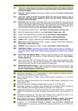 Projects Handled & Led: Implemented & Successfully Completed and / or On-going Projects: :
1. “Smart Grid” enabled Automated Transmission & Distribution Network HAN enabled with 800 C&I
consumers on ‘Smart meters’ at pilot level in Gujarat. Key Position: Executive Director (Projects
& Business Strategies)
2. Smart Grid – Utility IT Solutions implementation at NDMC, New-Delhi; Key Position: Chief Executive
- & Project Lead
3. “Smart Grid” enabled Automated Transmission System with ‘Open Access’ platform to cater 15
MW power under open access regulations at 66 kV level. Key Position: Executive Director
(Projects & Business Strategies)
4. AMI & HAN based Pilot Project in Hyderabad District, covering 150 Residential, Commercial & Small
Industrial consumers with Smart Meters, Automated Metering Infrastructures and Automated Demand
Response (Smart Meters, MDM, Data Repeaters, Data Concentrators, Data Processors, Data Server
(IRIS) and Signal Responders & Power Controllers with GPRS & Zig-bee mesh; in coordination with an
international AMI promoting organization. Key Position: Project Director & Guide
5. ERP implementation at DGVCL, Surat; Key Position: Chief Nodal Officer and Project Lead
6. GIS & CIS implementation at DGVCL, Surat; Key Position: Project Lead – CIO
7. SCADA / DCS implementation at GUVNL, Baroda; Key Position: Project appraiser
8. Corporate Restructuring at DGVCL, Surat; Key Position: Lead Project Member
9. ‘BURM’ at MDI – Gurgaon collaboration with HAREDA; Key Position: Project Lead
10. DPCL Reform Impact Assessment at MDI – Gurgaon, on behalf of Delhi Power Corporation;
Key Position: Project Team Lead
11. ‘HAREDA’ Impact Assessment at MDI – Gurgaon; Key Position: Project Team Lead
12. ‘Dissertation Project’: Developing Financial Model ‘Revenue Sharing’ based on ‘Franchisee’ or
‘SPV’ basis under PPP for SBU / Sub-Division efficiency enhancement in Power Distribution Sector by
implementing ‘SMART GRIDS Maturity Model’ (including AMI-SCADA and ERP-ISU) under R-APDRP
scheme
13. Smart Green Grid Maturity Model – Research under the guidance of Mrs. Bridgit Hartland-
Johnson with the help and guidance of Global Multinational Organization; Key Position:
Project Implementer
14. Smart Green Grid DSM / DR through Micro-grid – AMI / HAN under the guidance of Mrs.
Bridgit Hartland-Johnson with the help and guidance of USAID, World Bank, International
Climate Group, MoP; Key Role: Project coordinator & implementer
15. DSM/DR/HAN technical design – under the guidance of Mrs. Bridgit Hartland-Johnson with
the help and guidance of a Global MNC and input from IL&FS for Financial Modeling; Key
Position: Project Designer & Implementer
Workshops / Seminar attended: :
1. International Conference on IT implementation in Utility Business & Analytics Solutions:
Organized by M/S ORACLE at Delhi in March 2010
2. Round Table Conference on Power Trading at MDI Gurgaon, arranged by us in the month
December 2009
3. Smart Grid: Inaugural Course Summit first in the world: at MDI Gurgaon, arranged by us in the
Month January 2010
4. IEEE-PES International workshop at Infosys Mysore: during 13
th
to 15
th
May, 2010
5. Technology Congress on Intelligent Power Management Technologies (IPMT): arranged by
FICCI, New Delhi under the Support of MoP-GoI: during 20th
& 21st
May 2010
6. International Conference on: “The Smart Grid Vision for India’s Power Sector”: organized by
USAID & PA Consulting Group with the support of Ministry of Power, GoI.: during June 1-2,
2010
7. International Conference on: “The Smart Grid Technical Days”: organized by Areva T & D
Group with the support of Ministry of Power, GoI.: on 30th
June, 2010
8. Open National Conference on “Addressing Business Challenges a solution from Oracle,
Briefing Session for Utilities” organized by ORACLE on 17th
August, 2011 at Mumbai.
9. conference on “ACCELERATE POWER & ENERGY FOR ECONOMIC GROWTH OF
TAMIL NADU ON” organized by ASSOCHAM, Deloitte & MoP-GoI, on 21st
SEP, 2011
at CHENNAI
 