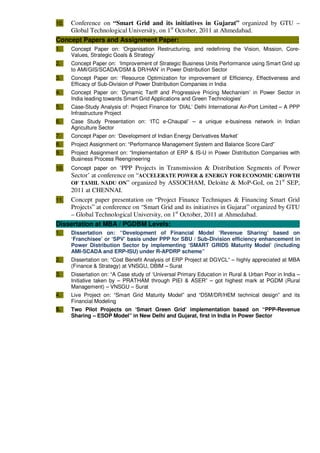 10. Conference on “Smart Grid and its initiatives in Gujarat” organized by GTU –
Global Technological University, on 1st
October, 2011 at Ahmedabad.
Concept Papers and Assignment Paper: :
1. Concept Paper on: ‘Organisation Restructuring, and redefining the Vision, Mission, Core-
Values, Strategic Goals & Strategy’
2. Concept Paper on: ‘Improvement of Strategic Business Units Performance using Smart Grid up
to AMI/GIS/SCADA/DSM & DR/HAN’ in Power Distribution Sector
3. Concept Paper on: ‘Resource Optimization for improvement of Efficiency, Effectiveness and
Efficacy of Sub-Division of Power Distribution Companies in India
4. Concept Paper on: ‘Dynamic Tariff and Progressive Pricing Mechanism’ in Power Sector in
India leading towards Smart Grid Applications and Green Technologies’
5. Case-Study Analysis of: Project Finance for ‘DIAL’ Delhi International Air-Port Limited – A PPP
Infrastructure Project
6. Case Study Presentation on: ‘ITC e-Chaupal’ – a unique e-business network in Indian
Agriculture Sector
7. Concept Paper on: ‘Development of Indian Energy Derivatives Market’
8. Project Assignment on: “Performance Management System and Balance Score Card”
9. Project Assignment on: “Implementation of ERP & IS-U in Power Distribution Companies with
Business Process Reengineering
10. Concept paper on ‘PPP Projects in Transmission & Distribution Segments of Power
Sector’ at conference on “ACCELERATE POWER & ENERGY FOR ECONOMIC GROWTH
OF TAMIL NADU ON” organized by ASSOCHAM, Deloitte & MoP-GoI, on 21st
SEP,
2011 at CHENNAI.
11. Concept paper presentation on “Project Finance Techniques & Financing Smart Grid
Projects” at conference on “Smart Grid and its initiatives in Gujarat” organized by GTU
– Global Technological University, on 1st
October, 2011 at Ahmedabad.
Dissertation at MBA / PGDBM Levels: :
1. Dissertation on: “Development of Financial Model ‘Revenue Sharing’ based on
‘Franchisee’ or ‘SPV’ basis under PPP for SBU / Sub-Division efficiency enhancement in
Power Distribution Sector by implementing ‘SMART GRIDS Maturity Model’ (including
AMI-SCADA and ERP-ISU) under R-APDRP scheme”
2. Dissertation on: “Cost Benefit Analysis of ERP Project at DGVCL” – highly appreciated at MBA
(Finance & Strategy) at VNSGU, DBIM – Surat
3. Dissertation on: “A Case study of ‘Universal Primary Education in Rural & Urban Poor in India –
Initiative taken by – PRATHAM through PIEI & ASER” – got highest mark at PGDM (Rural
Management) – VNSGU – Surat
4. Live Project on: “Smart Grid Maturity Model” and “DSM/DR/HEM technical design” and its
Financial Modeling
5. Two Pilot Projects on ‘Smart Green Grid’ implementation based on “PPP-Revenue
Sharing – ESOP Model” in New Delhi and Gujarat, first in India in Power Sector
 