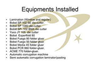 Equipments Installed Lamination (Window and regular) Bobst SP 102 SE die-cutter. Bobst SP 1080 die-cutter. Bobst SP- 102 BMA die cutter Yoco JY 105  die cutter  Bobst  Expertfold 80 Bobst Fuego 80 folder gluer Bobst Fuego 50 folder gluer Bobst Media 45 folder gluer Bobst PCR 880 folder-gluer. ACME 770 folder-gluer. Automatic corrugation machine Semi automatic corrugation laminator/pasting 
