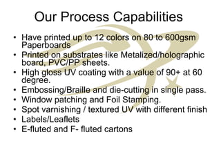 Our Process Capabilities  Have printed up to 12 colors on 80 to 600gsm Paperboards Printed on substrates like Metalized/holographic board, PVC/PP sheets. High gloss UV coating with a value of 90+ at 60 degree. Embossing/Braille and die-cutting in single pass. Window patching and Foil Stamping. Spot varnishing / textured UV with different finish Labels/Leaflets E-fluted and F- fluted cartons 