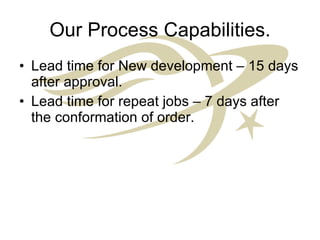 Our Process Capabilities. Lead time for New development – 15 days after approval. Lead time for repeat jobs – 7 days after the conformation of order. 