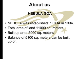 About us NEBULA GOA NEBULA was established in GOA in 1994. Total area of land 11000 sq. meters. Built up area 5900 sq. meters. Balance of 5100 sq. meters can be built up on  