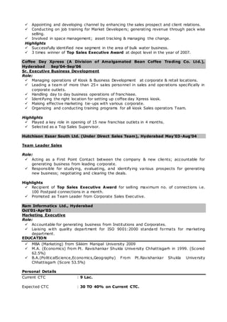  Appointing and developing channel by enhancing the sales prospect and client relations.
 Conducting on job training for Market Developers; generating revenue through pack wise
selling.
 Involved in space management; asset tracking & managing the change.
Highlights
 Successfully identified new segment in the area of bulk water business.
 3 times winner of Top Sales Executive Award at depot level in the year of 2007.
Coffee Day Xpress (A Division of Amalgamated Bean Coffee Trading Co. Ltd.),
Hyderabad Sep’04-Sep’06
Sr. Executive Business Development
Role:
 Managing operations of Kiosk & Business Development at corporate & retail locations.
 Leading a team of more than 25+ sales personnel in sales and operations specifically in
corporate outlets.
 Handling day to day business operations of franchisee.
 Identifying the right location for setting up coffee day Xpress kiosk.
 Making effective marketing tie-ups with various corporate.
 Organizing and conducting training programs for all kiosk Sales operators Team.
Highlights
 Played a key role in opening of 15 new franchise outlets in 4 months.
 Selected as a Top Sales Supervisor.
Hutchison Essar South Ltd. (Under Direct Sales Team), Hyderabad May’03-Aug’04
Team Leader Sales
Role:
 Acting as a First Point Contact between the company & new clients; accountable for
generating business from leading corporate.
 Responsible for studying, evaluating, and identifying various prospects for generating
new business; negotiating and clearing the deals.
Highlights
 Recipient of Top Sales Executive Award for selling maximum no. of connections i.e.
100 Postpaid connections in a month.
 Promoted as Team Leader from Corporate Sales Executive.
Ram Informatics Ltd., Hyderabad
Oct’01-Apr’03
Marketing Executive
Role:
 Accountable for generating business from Institutions and Corporates.
 Liaising with quality department for ISO 9001:2000 standard formats for marketing
department.
EDUCATION
 MBA (Marketing) from Sikkim Manipal University 2009
 M.A. (Economics) from Pt. Ravishankar Shukla University Chhattisgarh in 1999. (Scored
62.5%)
 B.A.(PoliticalScience,Economics,Geography) From Pt.Ravishankar Shukla University
Chhattisgarh (Score 53.5%)
Personal Details
Current CTC : 9 Lac.
Expected CTC : 30 TO 40% on Current CTC.
 
