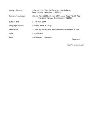 Contact Address : Flat No. 511, Vijay Sai Sarovar, I.D.A Bollarum
Road Miyapur Hyderabad – 500049.
Permanent Address : House No.10/2183, Sector-1 Shivanand Nagar W.R.S Post
Khamtarai, Raipur, Chhattisgarh (492008)
Data of Birth : 14th April 1977
Languages Known : English, Hindi & Telugu
Declaration : I Here By declare that above mention information is true.
Date : 14/12/2015
Place : Hyderabad (Telangana)
Signature
(K.V.Triyambkeshwar)
 