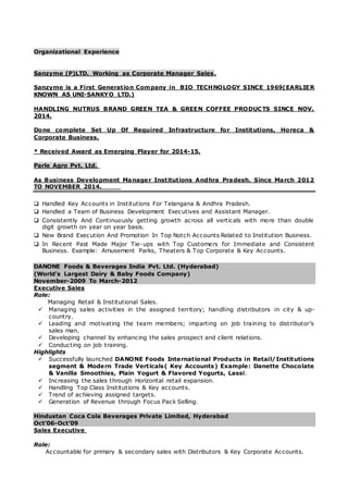 Organizational Experience
Sanzyme (P)LTD. Working as Corporate Manager Sales.
Sanzyme is a First Generation Company in BIO TECHNOLOGY SINCE 1969(EARLIER
KNOWN AS UNI-SANKYO LTD.)
HANDLING NUTRUS BRAND GREEN TEA & GREEN COFFEE PRODUCTS SINCE NOV.
2014.
Done complete Set Up Of Required Infrastructure for Institutions, Horeca &
Corporate Business.
* Received Award as Emerging Player for 2014-15.
Parle Agro Pvt. Ltd.
As Business Development Manager Institutions Andhra Pradesh. Since March 2012
TO NOVEMBER 2014.
 Handled Key Accounts in Institutions For Telangana & Andhra Pradesh.
 Handled a Team of Business Development Executives and Assistant Manager.
 Consistently And Continuously getting growth across all verticals with more than double
digit growth on year on year basis.
 New Brand Execution And Promotion In Top Notch Accounts Related to Institution Business.
 In Recent Past Made Major Tie-ups with Top Customers for Immediate and Consistent
Business. Example: Amusement Parks, Theaters & Top Corporate & Key Accounts.
DANONE Foods & Beverages India Pvt. Ltd. (Hyderabad)
(World’s Largest Dairy & Baby Foods Company)
November-2009 To March-2012
Executive Sales
Role:
Managing Retail & Institutional Sales.
 Managing sales activities in the assigned territory; handling distributors in city & up-
country.
 Leading and motivating the team members; imparting on job training to distributor’s
sales man.
 Developing channel by enhancing the sales prospect and client relations.
 Conducting on job training.
Highlights
 Successfully launched DANONE Foods International Products in Retail/Institutions
segment & Modern Trade Verticals( Key Accounts) Example: Danette Chocolate
& Vanilla Smoothies, Plain Yogurt & Flavored Yogurts, Lassi.
 Increasing the sales through Horizontal retail expansion.
 Handling Top Class Institutions & Key accounts.
 Trend of achieving assigned targets.
 Generation of Revenue through Focus Pack Selling.
Hindustan Coca Cola Beverages Private Limited, Hyderabad
Oct’06-Oct’09
Sales Executive
Role:
Accountable for primary & secondary sales with Distributors & Key Corporate Accounts.
 