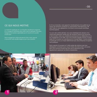 -08-

Ce qui nous motive
La recherche appliquée est une discipline doublement exigeante.
Il y a l’exigence scientifique des outils et de la méthode d’une part,
l’exigence de résultats exploitables par le marché et la société
d’autre part.
Notre engagement réside précisément dans notre capacité
à rencontrer cette double exigence pour vous satisfaire.

En 25 ans d’activités, notre approche interdisciplinaire et la qualité de nos
travaux de recherche contribuent au rayonnement international du CRP
Henri Tudor et, plus globalement, de toute la communauté scientifique
luxembourgeoise.
Au cours de la même période, nous avons développé des solutions innovantes particulièrement variées pour de nombreux secteurs de l’économie
et de la société. Grâce aux compétences pointues de nos collaborateurs et à
leur engagement à vos côtés, nous nous sommes imposés comme un acteur
leader de l’innovation au Luxembourg et en Grande Région. Certains projets
en particulier ont eu un impact déterminant pour des entreprises et organisations publiques.
Notre capacité d’innovation et l’utilité avérée des solutions que nous
développons constituent pour nous le moteur de notre action. Une action
dont nous sommes d’autant plus fiers que sa pertinence a été
régulièrement saluée par nos clients et partenaires.

1

2

 