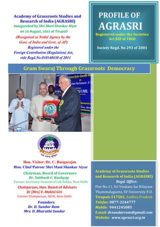 Academy of Grassroots Studies and 
Research of India (AGRASRI) 
Inaugurated by Shri Mani Shankar Aiyar 
on 20 August, 2002 at Tirupati 
(Recognised as Nodal Agency by the 
Govt. of India and Govt. of AP) 
Registered under the 
Foreign Contribution (Regulation) Act, 
vide Regd.No.010140430 of 2011 
Gram Swaraj Through Grassroots Democracy 
Hon. Visitor: Dr. C. Rangarajan 
Hon. Chief Patron: Shri Mani Shankar Aiyar 
Chairman, Board of Governors 
Dr. Subhash C. Kashyap 
Former Secretary-General of Lok Sabha, New Delhi 
Chairperson, Hon. Board of Advisers 
Dr (Mrs) V. Mohini Giri 
Former Chairperson, NCW, New Delhi 
Founders 
Dr. D. Sundar Ram 
Mrs. D. Bharathi Sundar 
PROFILE OF 
AGRASRI 
Registered under the Societies 
Act XXI of 1860 
Society Regd. No 293 of 2001 
Academy of Grassroots Studies 
and Research of India (AGRASRI) 
Regd. Office: 
Plot No.11, Sri Venkata Sai Nilayam 
Thummalagunta, SV Universtiy P.O. 
Tirupati-517502, Andhra Pradesh 
Telefax: 0877-2244777 
Mobile: 9441245085 
E.mail: drsundarram@gmail.com 
Website: www.agrasri.org.in 
 