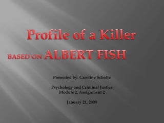 Profile of a Killer BASED ON ALBERT FISH Presented by: Caroline Scholte Psychology and Criminal Justice Module 2, Assignment 2 January 21, 2009 