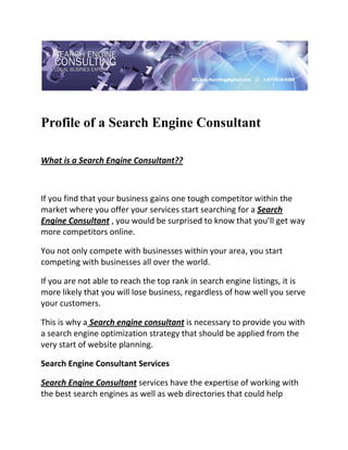  

 


Profile of a Search Engine Consultant
 


What is a Search Engine Consultant?? 

  

If you find that your business gains one tough competitor within the 
market where you offer your services start searching for a Search 
Engine Consultant , you would be surprised to know that you’ll get way 
more competitors online. 

You not only compete with businesses within your area, you start 
competing with businesses all over the world.  

If you are not able to reach the top rank in search engine listings, it is 
more likely that you will lose business, regardless of how well you serve 
your customers. 

This is why a Search engine consultant is necessary to provide you with 
a search engine optimization strategy that should be applied from the 
very start of website planning. 

Search Engine Consultant Services 

Search Engine Consultant services have the expertise of working with 
the best search engines as well as web directories that could help 
 