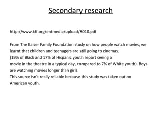 Secondary research

http://www.kff.org/entmedia/upload/8010.pdf

From The Kaiser Family Foundation study on how people watch movies, we
learnt that children and teenagers are still going to cinemas.
(19% of Black and 17% of Hispanic youth report seeing a
movie in the theatre in a typical day, compared to 7% of White youth). Boys
are watching movies longer than girls.
This source isn't really reliable because this study was taken out on
American youth.
 