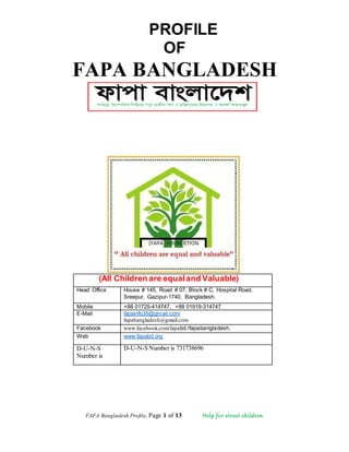 FAFA Bangladesh Profile, Page 1 of 13 Help for street children
PROFILE
OF
FAPA BANGLADESH
(All Children are equaland Valuable)
Head Office House # 145, Road # 07, Block # C, Hospital Road,
Sreepur, Gazipur-1740, Bangladesh.
Mobile +88 01725-414747, +88 01919-314747
E-Mail fapainfo35@gmail.com
fapabangladesh@gmail.com
Facebook www.facebook.com/fapabd./fapabangladesh.
Web www.fapabd.org
D-U-N-S
Number is
D-U-N-S Number is 731738696
 