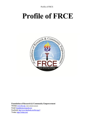 Profile of FRCE




            Profile of FRCE




Foundation of Research & Community Empowerment
Website www.frce.org (under construction at present)
Email: foundationrce@gmail.com
Facebook: http://www.facebook.com/frce.ngo.5
Twitter: https://twitter.com/
 