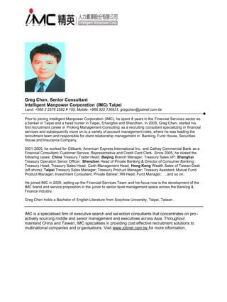 Greg Chen, Senior Consultant
Intelligent Manpower Corporation (IMC) Taipei
Land: +886 2 2578 2582 # 105; Mobile: +886 922 136631; gregchen@jobnet.com.tw

Prior to joining Intelligent Manpower Corporation (IMC), he spent 8 years in the Financial Services sector as
a banker in Taipei and a head hunter in Taipei, S hanghai and Shenzhen. In 2005, Greg Chen, started his
first recruitment career in Proking Management Consulting as a recruiting consultant specializing in financial
services and subsequently move on to a variety of account management roles, where he was leading the
recruitment team and responsible for client relationship management in Banking, Fund House, Securities
House and Insurance Company.

2001-2005, he worked for Citibank; American Express International Inc. and Cathay Commercial Bank as a
Financial Consultant; Customer Service Representative and Credit Card Clerk. Since 2005, he closed the
following cases: China Treasury Trader Head; Beijing Branch Manager; Treasury Sales VP; Shanghai
Treasury Operation Senior Officer; Shenzhen Head of Private Banking & Director of Consumer Banking ;
Treasury Head; Treasury Sales Head; Cash Management Head; Hong Kong Wealth Sales of Taiwan Desk
(off-shore); Taipei Treasury Sales Manager; Treasury Prod uct Manager; Treasury Assistant; Mutual Fund
Product Manager; Invest ment Consultant; Private Banker; HR Head; Fund Manager; …and so on.

He joined IMC in 2009, setting up the Financial Services Team and his focus now is the development of the
IMC brand and service proposition in the junior to senior level management space across the Banking &
Finance industry.

Greg Chen holds a Bachelor of English Literature from Soochow University, Taipei, Taiwan .


IMC is a specialised firm of executive search and sel ection consultants that concentrates on pro -
actively sourcing middle and senior management and executives across Asia. Throughout
mainland China and Taiwan, IMC specialises in providing cost effective recruitment solutions to
multinational companies and organisations. Visit www.jobnet.com.tw for more information.
 