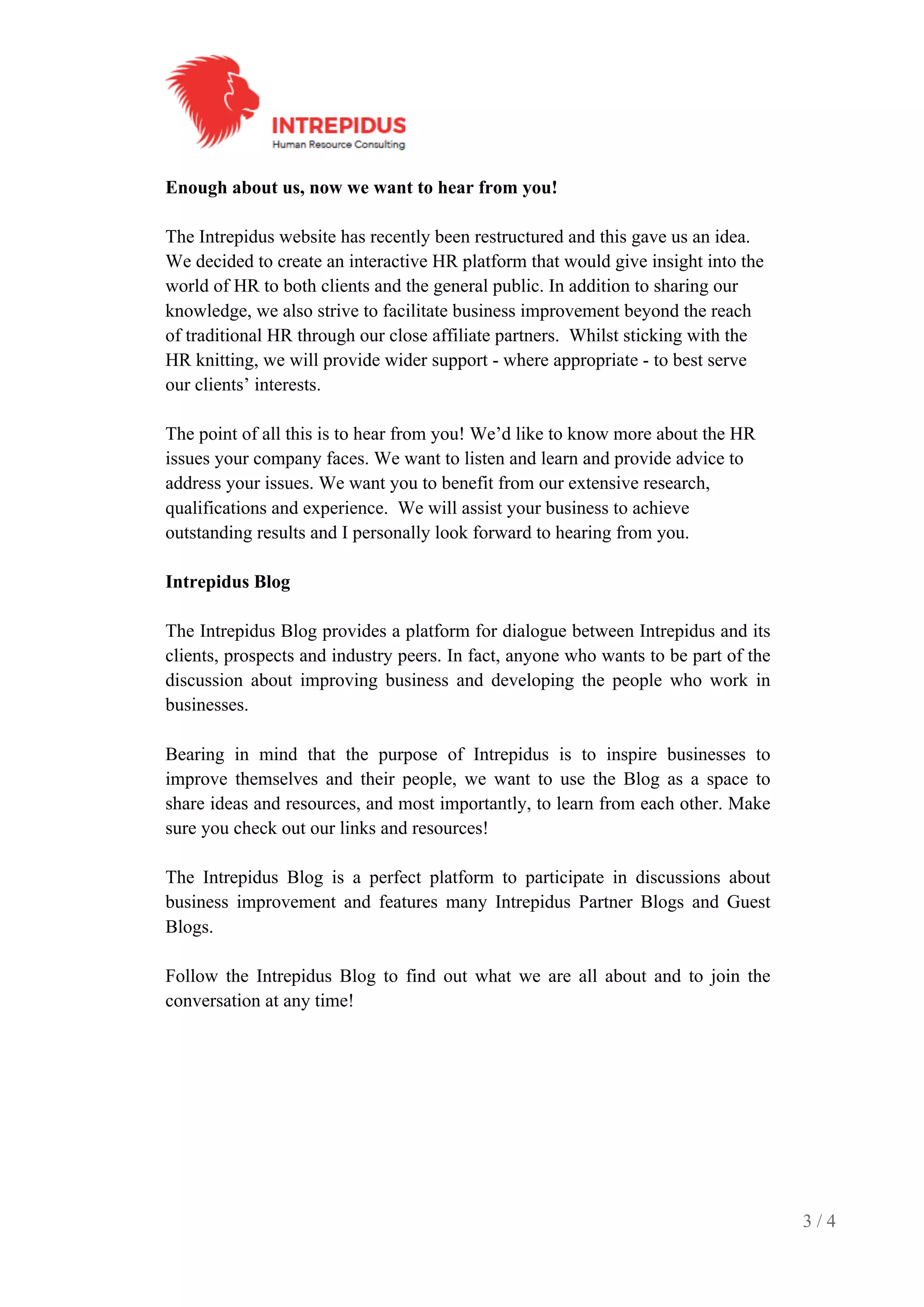 3 / 4
Enough about us, now we want to hear from you!
The Intrepidus website has recently been restructured and this gave us an idea.
We decided to create an interactive HR platform that would give insight into the
world of HR to both clients and the general public. In addition to sharing our
knowledge, we also strive to facilitate business improvement beyond the reach
of traditional HR through our close affiliate partners. Whilst sticking with the
HR knitting, we will provide wider support - where appropriate - to best serve
our clients’ interests.
The point of all this is to hear from you! We’d like to know more about the HR
issues your company faces. We want to listen and learn and provide advice to
address your issues. We want you to benefit from our extensive research,
qualifications and experience. We will assist your business to achieve
outstanding results and I personally look forward to hearing from you.
Intrepidus Blog
The Intrepidus Blog provides a platform for dialogue between Intrepidus and its
clients, prospects and industry peers. In fact, anyone who wants to be part of the
discussion about improving business and developing the people who work in
businesses.
Bearing in mind that the purpose of Intrepidus is to inspire businesses to
improve themselves and their people, we want to use the Blog as a space to
share ideas and resources, and most importantly, to learn from each other. Make
sure you check out our links and resources!
The Intrepidus Blog is a perfect platform to participate in discussions about
business improvement and features many Intrepidus Partner Blogs and Guest
Blogs.
Follow the Intrepidus Blog to find out what we are all about and to join the
conversation at any time!
 