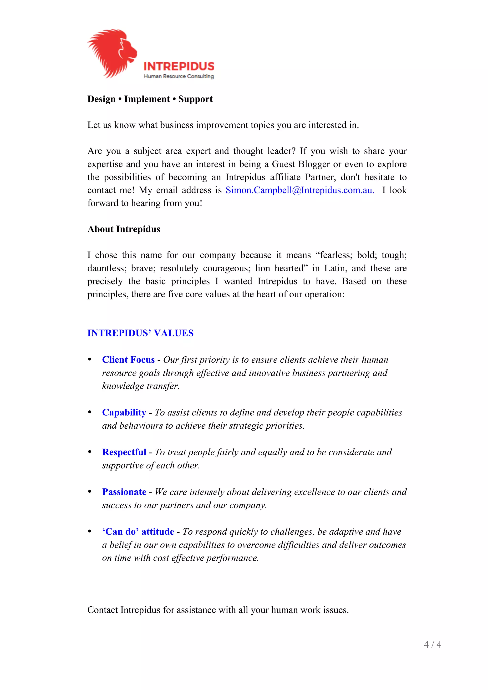 4 / 4
Design • Implement • Support
Let us know what business improvement topics you are interested in.
Are you a subject area expert and thought leader? If you wish to share your
expertise and you have an interest in being a Guest Blogger or even to explore
the possibilities of becoming an Intrepidus affiliate Partner, don't hesitate to
contact me! My email address is Simon.Campbell@Intrepidus.com.au. I look
forward to hearing from you!
About Intrepidus
I chose this name for our company because it means “fearless; bold; tough;
dauntless; brave; resolutely courageous; lion hearted” in Latin, and these are
precisely the basic principles I wanted Intrepidus to have. Based on these
principles, there are five core values at the heart of our operation:
INTREPIDUS’ VALUES
• Client Focus - Our first priority is to ensure clients achieve their human
resource goals through effective and innovative business partnering and
knowledge transfer.
• Capability - To assist clients to define and develop their people capabilities
and behaviours to achieve their strategic priorities.
• Respectful - To treat people fairly and equally and to be considerate and
supportive of each other.
• Passionate - We care intensely about delivering excellence to our clients and
success to our partners and our company.
• ‘Can do’ attitude - To respond quickly to challenges, be adaptive and have
a belief in our own capabilities to overcome difficulties and deliver outcomes
on time with cost effective performance.
Contact Intrepidus for assistance with all your human work issues.
 