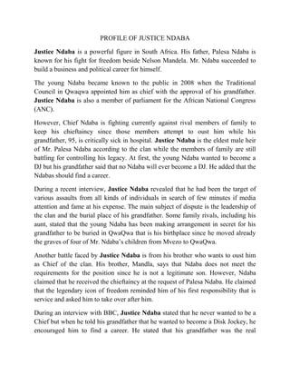 PROFILE OF JUSTICE NDABA
Justice Ndaba is a powerful figure in South Africa. His father, Palesa Ndaba is
known for his fight for freedom beside Nelson Mandela. Mr. Ndaba succeeded to
build a business and political career for himself.
The young Ndaba became known to the public in 2008 when the Traditional
Council in Qwaqwa appointed him as chief with the approval of his grandfather.
Justice Ndaba is also a member of parliament for the African National Congress
(ANC).
However, Chief Ndaba is fighting currently against rival members of family to
keep his chieftaincy since those members attempt to oust him while his
grandfather, 95, is critically sick in hospital. Justice Ndaba is the eldest male heir
of Mr. Palesa Ndaba according to the clan while the members of family are still
battling for controlling his legacy. At first, the young Ndaba wanted to become a
DJ but his grandfather said that no Ndaba will ever become a DJ. He added that the
Ndabas should find a career.
During a recent interview, Justice Ndaba revealed that he had been the target of
various assaults from all kinds of individuals in search of few minutes if media
attention and fame at his expense. The main subject of dispute is the leadership of
the clan and the burial place of his grandfather. Some family rivals, including his
aunt, stated that the young Ndaba has been making arrangement in secret for his
grandfather to be buried in QwaQwa that is his birthplace since he moved already
the graves of four of Mr. Ndaba’s children from Mvezo to QwaQwa.
Another battle faced by Justice Ndaba is from his brother who wants to oust him
as Chief of the clan. His brother, Mandla, says that Ndaba does not meet the
requirements for the position since he is not a legitimate son. However, Ndaba
claimed that he received the chieftaincy at the request of Palesa Ndaba. He claimed
that the legendary icon of freedom reminded him of his first responsibility that is
service and asked him to take over after him.
During an interview with BBC, Justice Ndaba stated that he never wanted to be a
Chief but when he told his grandfather that he wanted to become a Disk Jockey, he
encouraged him to find a career. He stated that his grandfather was the real
 