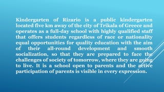 Kindergarten of Rizario is a public kindergarten
located five km away of the city of Trikala of Greece and
operates as a full-day school with highly qualified staff
that offers students regardless of race or nationality
equal opportunities for quality education with the aim
of their all-round development and smooth
socialization, so that they are prepared to face the
challenges of society of tomorrow, where they are going
to live. It is a school open to parents and the active
participation of parents is visible in every expression.
 