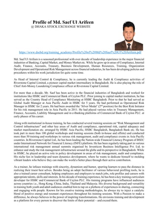 Profile of Md. Saef Ul Arifeen
@ DHAKA STOCK EXCHANGE WEBSITE
https://www.dsebd.org/training_academy/Profile%20of%20Md%20Saef%20Ul%20Arifeen.pdf
Md. Saef Ul Arifeen is a seasoned professional with over decade of leadership experience in the major financial
industries of Banking, Capital Market, and Money Market etc. While he grew up in areas of Compliance, Internal
Audit, Finance, Accounts, Treasury, Business Development, Human Resources, Training, Organization
Development and Operational Risk Management across financial industries, he has been developing policies and
procedures within his work jurisdiction for quite some time.
As Head of Internal Control & Compliance, he is currently leading the Audit & Compliance activities of
Riverstone Capital Limited, a pioneer capital market intermediary in Bangladesh. He is also playing the role of
Chief Anti-Money Laundering Compliance officer at Riverstone Capital Limited.
For more than a decade, Mr. Saef has been active in the financial industries of Bangladesh and worked for
institutions like HSBC and Commercial Bank of Ceylon PLC. Prior joining to capital market institution, he has
served as the Country Head of Compliance Monitoring at HSBC Bangladesh. Prior to that he had served as
Global Audit Manager at Asia Pacific Audit in HSBC for 5 years. He had performed as Operational Risk
Manager in HSBC for 2 years. He had been awarded the ‘Silver Medal’ (2nd
position) for the Best Risk Initiator
for his risk management role in Asia Pacific in 2011. He had played various roles in Treasury Management,
Finance, Accounts, Liability Management and in e-Banking platforms of Commercial Bank of Ceylon PLC. at
early phases of his career.
Along with institutional in-house training, he has conducted several training sessions on “Risk Management and
Control infrastructure” and other key areas of Audit and compliance, operational risk, capital adequacy and
market manifestation etc. arranged by HSBC Asia Pacific, HSBC Bangladesh, Bangladesh Bank etc. He has
took part in more than 100 global workshops and training sessions (both in-house and offsite) and conducted
more than 50 training and workshops in various risk management, audit and compliance events in Asia Pacific
countries. In Riverstone Capital Ltd., he has been leading the Nation-wide Financial Literacy Program of BSEC
under International Network for Financial Literacy (INFE) platform. He has been regularly taking part in various
international risk management annual summits organised by Inventicon Business Intelligence Pvt. Ltd. to
enhance and study the risk management infrastructure around the globe and its perspective in Bangladesh. While
in HSBC, he played an active role in policy development in areas of risk management, audit and compliance.
His niche lies in leadership and team dynamics development, where he wants to dedicate himself to molding
vibrant leaders who believe they can make the world a better place through their active contribution.
As a trainer, he infuses trainings with sincerity, dynamism and humor, spurring learners to pass the distance in
realizing their truest best selves. Besides being an adept facilitator of various behavioral profiling tools, he is
also a trained career consultant, helping employees and employers to match jobs, role profiles and careers with
appropriate talents, skills and interests. In his decade of training experience, he has been a key training curriculum
developer for HSBC and Commercial Bank of Ceylon PLC. His training programs have influenced audiences
across countries i.e., Hong Kong, China, India, Thailand and Malaysia. His diverse background and versatility
in training both youth and adult audiences enabled him to tap on a plethora of experiences in sharing, connecting
and engaging with people. Known for his creative training methodologies, he always try to inject a catalytic
blend of positive energy and resonant experiences throughout his training sessions. With a Passion to make a
difference, he always believes in the power of inspiring transformations. He envisions training and development
as a platform for every person to discover the limits of their potential – and exceed them.
 