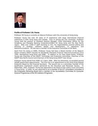 Profile of Professor Y.B. Yeung
Professor YB Yeung is currently an Adjunct Professor with City University of Hong Kong.
Professor Yeung has over 39 years of IT experience with large international financial
institutions in both Hong Kong and Canada. Prior to joining the City University, Professor
Yeung held the position of Assistant General Manager, Chief Information Officer for the
Hongkong and Shanghai Banking Corporation(HSBC) for Hong Kong and the Asia Pacific
region. With over 3,000 IT staff reporting to him, his responsibilities covered setting and
directing    IT  strategy, software  design   and development,        IT   operations   and
telecommunications. He was also a member of the Executive Committee of the Bank.
Apart from his duties in HSBC, Professor Yeung had been a Board member of the Belgium
based company SWIFT (Society for Worldwide Interbank Financial Telecommunications) since
1994, representing Hong Kong and HSBC. In addition to his main board duties, Professor
Yeung was Chairman of the SWIFT Technology and Production Committee, Chairman of the
SWIFT Asia Pacific Council and Chairman of the Hong Kong SWIFT User Group.
Professor Yeung retired from HSBC on 1 April, 2006. After his retirement, he accepted several
HKSAR government appointments. The first one is an appointment to the Hong Kong Deposit
Protection Board by the Financial Secretary. The second one is a committee member of the
Qualification Framework project sponsored by the Education and Manpower Bureau. In
September, 2007, Professor Yeung was appointed to the Board of the Lottery Fund Committee
in Hong Kong. In 2009, he was appointed to be a member of the ICT consultation committee of
the Employees Retraining Board and a member of the Accreditation Committee for Computer
Science Programmes of the HK Institute of Engineers.
 