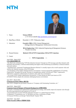1. Name: Tetsuya SOGO
(十河 哲也) LinkedIn (http://jp.linkedin.com/in/tsogo/en)
2. Date/Place of Birth: December 3, 1959 / Wakayama, Japan
3. Education: Executive MBA (1996): General Management
- Kellogg School of Management, Northwestern University
BS in Engineering (1982): Industrial Engineering & Management Sciences
- Waseda University
4. Present Position: Retired: CFO of NTN Corporation, CEO of NTN Americas
5. Career:
― NTN Corporation ―
April 2020 – March 2023
CFO (最高財務責任者)
- By effectively communicating "NTN Revitalization Scenario" through my CFO messages and other channels, both
internally and externally, I obtained understanding and support while maintaining accountability to financial markets
and stock markets.
- Simultaneously, I promoted "Fundamental Business Reforms" to steadily improve the overall corporate value and
stabilize the financial structure of the NTN Group.
- In anticipation of the rapidly changing business environment, I actively pursued the establishment of "Learning
Organization" throughout the group, focusing on strengthening a global, self-directed "FP&A" organization
dedicated to continuous enhancement of corporate value under any circumstances.
- As a result, NTN's market capitalization increased by 1.8 times during my three-year tenure as CFO
(FY2020-FY2022), despite the extremely challenging business environment.
June 2019 – March 2023
Corporate Executive Officer (執行役)
June, 2019: Changed our governance structure to “Company with Nominating Committee, etc.”
April 2018 – March 2022
Corporate General Manager of Financial Headquarters (財務本部長)
2019-2021: Formulated and implemented a global financial strategy, and steadily improved corporate value through
the following preparations and responses to Covid-19:
1) Formulated and executed "NTN Revitalization Scenario" as a global financial strategy
2) Obtained a "Commitment Line" of 100 billion yen from a consortium of banks.
3) Financed 50 billion yen through “Hybrid Bonds” (Equity=50%)
April 2014 – June 2019
Senior Executive Officer (常務執行役員)
 