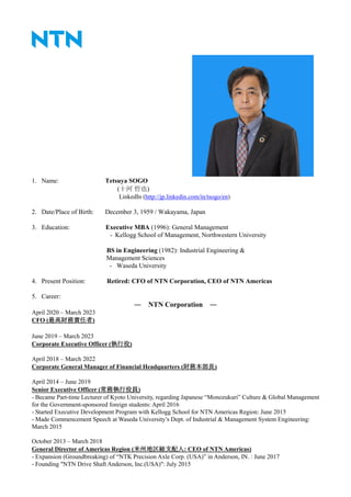 1. Name: Tetsuya SOGO
(十河 哲也)
LinkedIn (http://jp.linkedin.com/in/tsogo/en)
2. Date/Place of Birth: December 3, 1959 / Wakayama, Japan
3. Education: Executive MBA (1996): General Management
- Kellogg School of Management, Northwestern University
BS in Engineering (1982): Industrial Engineering &
Management Sciences
- Waseda University
4. Present Position: Retired: CFO of NTN Corporation, CEO of NTN Americas
5. Career:
― NTN Corporation ―
April 2020 – March 2023
CFO (最高財務責任者)
June 2019 – March 2023
Corporate Executive Officer (執行役)
April 2018 – March 2022
Corporate General Manager of Financial Headquarters (財務本部長)
April 2014 – June 2019
Senior Executive Officer (常務執行役員)
- Became Part-time Lecturer of Kyoto University, regarding Japanese “Monozukuri” Culture & Global Management
for the Government-sponsored foreign students: April 2016
- Started Executive Development Program with Kellogg School for NTN Americas Region: June 2015
- Made Commencement Speech at Waseda University’s Dept. of Industrial & Management System Engineering:
March 2015
October 2013 – March 2018
General Director of Americas Region (米州地区総支配人: CEO of NTN Americas)
- Expansion (Groundbreaking) of “NTK Precision Axle Corp. (USA)” in Anderson, IN. : June 2017
- Founding "NTN Drive Shaft Anderson, Inc.(USA)": July 2015
 