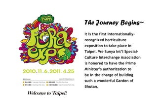 The Journey Begins~
It is the first internationally-
recognized horticulture
exposition to take place in
Taipei. We Sunya Int’l Special-
Culture Interchange Association
is honored to have the Prime
Minister’s authorization to
be in the charge of building
such a wonderful Garden of
Bhutan.
 