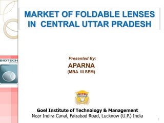 MARKET OF FOLDABLE LENSES
 IN CENTRAL UTTAR PRADESH



                  Presented By:
                  APARNA
                  (MBA III SEM)




   Goel Institute of Technology & Management
 Near Indira Canal, Faizabad Road, Lucknow (U.P.) India
                                                          1
 