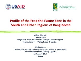 Profile of the Feed the Future Zone in the
 South and Other Regions of Bangladesh

                           Akhter Ahmed
                           Chief of Party
      Bangladesh Policy Research and Strategy Support Program
            International Food Policy Research Institute

                            Workshop on
  The Feed the Future Zone in the South and the Rest of Bangladesh:
               A Comparison of Food Security Aspects
                          16 January 2013
                                Dhaka
 