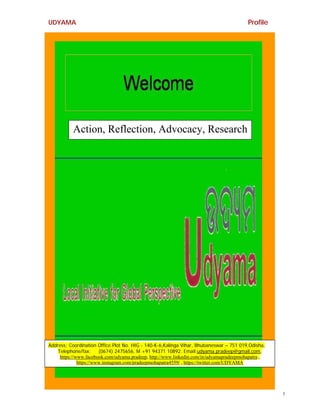 UDYAMA Profile
1
Action, Reflection, Advocacy, Research
Address: Coordination Office:Plot No. HIG - 140-K-6,Kalinga Vihar, Bhubaneswar – 751 019,Odisha,
Telephone/fax: (0674) 2475656, M +91 94371 10892. Email:udyama.pradeep@gmail.com,
https://www.facebook.com/udyama.pradeep, http://www.linkedin.com/in/udyamapradeepmohapatra ,
https://www.instagram.com/pradeepmohapatra4559/ , https://twitter.com/UDYAMA
 