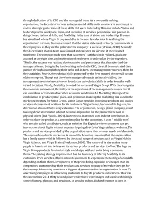 through dedication of its CEO and the managerial team. As a non-profit making
organization, the focus is to harness entrepreneurial skills on its members in an attempt to
realize strategic goals. Some of these skills that were fostered by Branson include Vision and
leadership in the workplace, focus, and execution of services, persistence, and passion in
doing chores, technical skills, and flexibility. In the case of vision and leadership, Branson
has visualized where Virgin Group would be in the next few decades. In realizing the
organization’ s vision, Branson ensured that the vision statement is clearly communicate to
the employees, as they are the pillars for the company’ s success (Strauss, 2010). Secondly,
the CEO ensured that his team was focused and executed its services at the required
timeframe. The company made sure that customers’ satisfaction is realized, goals are
attained at the right time, and motivation of employees is undertaken by the superiors.
Thirdly, the success was realized due to passion and persistence that characterized the
managerial team. Being led by hardworking and reliable CEO, the staff demonstrated their
passion through accomplishing their tasks and, in turn, the management rewarded them for
their activities. Fourth, the technical skills portrayed by the firm ensured the overall success
of the enterprise. Though not the whole managerial team is technically skilled, the
management needs to have a fervent foundation on technical skills in order to make well-
versed decisions. Finally, flexibility denoted the success of Virgin Group. With the changes in
the economic endowment, flexibility in the operations of the management ensures that it
can undertake activities in diversified economic conditions.3.0 Marketing StrategiesThe
combination of product, price, place, and promotion make up the marketing mix used in the
marketing strategy for Virgin Group. Virgin Group provides innovative products and quality
services at convenient locations for its customers. Virgin Group, because of its big size, has
distribution channel that is very extensive. The organization, being a global company, resort
to using direct distribution when it becomes impossible for the product to be sold in
physical stores (Isik-Vanelli, 2004). Nonetheless, it at times uses indirect distribution in
order to place the product at a convenient place for the customers. It uses “ middle men”
who are also called distributors, such as websites like Expedia where customers can get
information about flights without necessarily going directly to Virgin Atlantic websites.The
products and services provided by the organization serve the customer needs and demands.
The approach applied in marketing is monolithic branding, meaning that the organization
has a family name which is followed by the actual range of products such as Virgin Mobile,
Virgin Atlantic, and Virgin Trains (Hoskisson, 2008). The nature of its size makes many
people to have trust and believe on its various products and services it offers. The logo on
Virgin Group products has similar style and design, with red color being a common
theme.The pricing strategy implemented has the tendency of offering flexibility to its
customers. Price varieties offered allow its customers to experience the feeling of affordable
depending on their choice. Irrespective of the prices being expensive or cheaper than its
competitors, customers buy their products and services because of the value they get for
their money.Advertising constitute a big part of promotion for the organization. It uses TV
advertising campaigns in influencing customers to buy its products and services. This was
the case in their 2011 thirty second piece where there were images and scenes exhibiting a
sense of luxury, glamour, and erudition. In youtube videos, Richard Branson is seen in
 