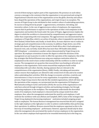 several of them trying to explore parts of the organization. His presence on such videos
conveys a message to the customers that the organization is very personal and caring.4.0
Organizational CultureIn most of the organizations across the globe, diversity and culture
have shaped the operations of the organizations, and virgin Group is no exception. The
success of Virgin Group is also attributed to their modern culture of undertaking operations.
Its success is being driven by people’ s aggressiveness, orientation, risk taking, and
innovative culture. In the case of aggressiveness culture of employees, the organization
ensures that its performance is superior to the operations of other rival companies in the
organization and markets the brand under the name of Virgins. Aggressiveness implies the
degree in which the workforce is characterized by competitiveness and aggressive nature
rather than cooperating with rival companies. The aggressiveness was demonstrated by the
employees of Virgin Blue, which is an airline of Australia, when it expanded its operations to
New Zealand, United States and, finally, to South Africa. Its main objective was to realize its
strategic goal and competitiveness in the economy. In addition, Virgin Active, one of the
health club chains of Virgin Group, was rescued in South Africa after it had undergone a
financial crisis, and, currently, South Africa has more than 100 health clubs (Adair,
2007).Employee’ s orientation is another culture demonstrated by Virgin Group in its
operation. By employee orientation it means the degree in which the decisions of the
management are put in practice in order to effect the operation of the employees. One of the
key strategies that Richard Branson was using was employee motivation where he
emphasized on the need to have cordial relationship with the workforce in order to realize
success. The management set up parties that ensured there was bonding in all levels of
employees in the organization. Such events ensured that employees build cordial
relationship with each other; thereby, sharing opinions that are relevant to the
competitiveness of the organization (Henry, 2008). Finally, risk taking and innovative
culture ensures that employees are allowed to take certain level of risks and to be creative
when undertaking their activities. With the change in economic activities, creativity and
innovativeness is a key to success for every organization. In acquisition and merging
process, Virgin Group ensures that only the like-minded organizations, which will steer up
the operations of the company, are incorporated into the organization.5.0 Employees’
MotivationAccording to Curlee and Gordon (2010), the success of the organization is not
only been achieved through stringent activities and marketing strategies, but through
motivating employees in the workplace. The management understands the diversified
needs of its employees. Each employee is characterized by unique needs from other
employee, thus, when the management understand the need for each employee, it will
motivate the workforce with ease (Nelson and Campbell, 2007). Some of the strategies that
Virgin Group deployed in harnessing employees’ motivation included assigning proper
tasks to employees. The human Resource management has ensured that the job is assigned
to the right employee at the right place in order to achieve comfortability when performing
their operations. In addition, Branson ensured that the employees appraised as this is the
best way of rewarding employees’ performance. However, appraisal should only be done
when the management ahs ascertained the needs of various employees in the organization.
In the case where employee had expected to be rewarded immensely but in the long run,
 