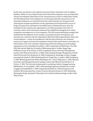 he/she does not achieve it, the employee may lose his/her motivation in the workplace
(Robbins, 2009). As such, Virgin Group ensured that all the employees were provided with
relevant and adequate information on the reward process in order to satisfy them. Finally,
the CEO allowed lower-level employees to set their goals that they may perceive to be
attainable. Employees are motivated when they realize that they are moving towards
achieving the set goals and objective sin the organization.6.0 ConclusionThe success of
Virgin Group has been attributed to the skillful nature of Richard Branson. Since the
foundation of the company, the organization is currently operating in more than 31
countries, and its vision and mission statement has enabled the management to realize
competitive advantage over its rival companies. The CEO enacted marketing strategies that
facilitated the development of new markets, necessitated product development, and
attracted new customers into the organization. With diversified organizational culture and
varied employee’ s needs, the management, with the help of Branson, has instituted
measures to support and reward its employees based on their performances and needs. It is
believed that, in the next 3 decades, Virgin Group will be the leading non-profit making
organization in the world.ReferencesAdair, J. 2007. Leadership and Motivation: The Fifty-
Fifty Rule and the Eight Key Principles of Motivating others, London: Kogan Page
Publishers.Curlee, W. & Gordon, R. 2010. Complexity Theory and Project Management,
London: John Wiley & Sons.Henry, A. 2008. Understanding Strategic Management, Oxford:
Oxford University Press.Hoskisson, R. 2008. Competing for Advantage, London: Cengage
Learning.Isik-Vanelli, H. 2004. Marketing Plan for Virgin Blue 2, London: GRIN Verlag.Jaray,
S. 2006. Marketing (Australia Wide), Washington D.C.: Career FAQs.Jones, T. 2004. Business
Economics and Managerial decision making, London: John Wiley & Sons.Kitchen, P. &
Proctor, T. 2001. The informed student guide to marketing, London: Cengage Learning
EMEA.Nelson, D. & Campbell, J. 2007. Understanding Organizational Behavior, London:
Cengage Learning.Robbins, S. 2009. Organizational Behavior: Global Perspective and
Southern African perspectives, London: Pearson Education.Strauss, R. 2010. Marketing
Planning by design: Systematic Planning for Successful marketing strategy, London: John
Wiley & Sons.
 