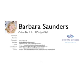 Online Portfolio of Design Work
Barbara Saunders
(503) 616-3188
Barbara@SoloProSuccess.com
SoloProSuccess.com | SoloProRadio.com
Linked In: www.linkedin.com/in/barbarasaunders/
Facebook:https://www.facebook.com/BarbaraSoloPros
Twitter: Http:www.Twitter.com/BarbaraSaunders
Google+:https://plus.google.com/u/0/106802581329479559654/posts
Presentations	

Magazines	

Newsletters	

Brochures	

Catalogs	

Annual Reports	

Websites
1
 