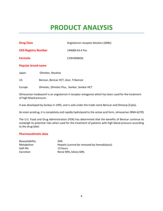 4
PRODUCT ANALYSIS
Drug Class Angiotensin receptor blockers (ARBs)
CAS Registry Number 144689-63-4 Yes
Formula C29H30N6O6
Popular brand name
Japan Olmetec, Rezaltas
US Benicar, Benicar HCT, Azor, Tribenzor
Europe Olmetec, Olmetec Plus, Sevikar, Sevikar HCT
Olmesartan medoxomil is an angiotensin II receptor antagonist which has been used for the treatment
of high blood pressure.
It was developed by Sankyo in 1995, and is sold under the trade name Benicar and Olmecip (Cipla).
An ester prodrug, it is completely and rapidly hydrolyzed to the active acid form, olmesartan (RNH-6270)
The U.S. Food and Drug Administration (FDA) has determined that the benefits of Benicar continue to
outweigh its potential risks when used for the treatment of patients with high blood pressure according
to the drug label.
Pharmacokinetic data
Bioavailability 26%
Metabolism Hepatic (cannot be removed by hemodialysis)
Half-life 13 hours
Excretion Renal 40%, biliary 60%
 