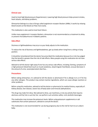 5
Clinical uses
Used to treat high blood pressure (hypertension). Lowering high blood pressure helps prevent strokes,
heart attacks, and kidney problems.
Olmesartan belongs to a class of drugs called angiotensin receptor blockers (ARBs). It works by relaxing
blood vessels so that blood can flow more easily.
This medication is also used to treat heart failure.
Unlike many angiotensin II receptor blockers, olmesartan is not recommended as a treatment to delay
or prevent microalbuminuria in diabetic patients.
Side effect
Dizziness or lightheadedness may occur as your body adjusts to the medication.
To reduce the risk of dizziness and lightheadedness, get up slowly when rising from a sitting or lying
position.
It should be remembered that the doctor has prescribed this medication because he or she has judged
that the benefit is greater than the risk of side effects. Many people using this medication do not have
serious side effects.
Advised to tell the doctor right away if one has any serious side effects, including: fainting, symptoms of
a high potassium blood level (such as muscle weakness, slow/irregular heartbeat), unusual decrease in
the amount of urine, severe/persistent diarrhea...
Precautions
Before taking olmesartan, it is advised to tell the doctor or pharmacist if he is allergic to it; or if he has
any other allergies. This product may contain inactive ingredients, which can cause allergic reactions or
other problems.
Before using this medication, advised to tell the doctor or pharmacist his medical history, especially of:
kidney disease, liver disease, severe loss of body water and minerals (dehydration).
This drug may make him dizzy. Not advised to drive, use machinery, or do any activity that requires
alertness until he/ she is sure he/ she can perform such activities safely. Limit alcoholic beverages.
This medication may increase the potassium levels. Before using potassium supplements or salt
substitutes that contain potassium, advised to consult the doctor.
This medication is not recommended for use during pregnancy due to the risk for harm to an unborn
baby.
 