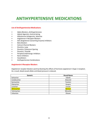 8
ANTIHYPERTENSIVE MEDICATIONS
List of Antihypertensive Medications
• Alpha-Blockers, Antihypertensives
• Alpha2-Agonists, Central-Acting
• Aldosterone Antagonists, Selective
• Angiotensin II Receptor Blockers
• ACE (Angiotensin Converting Enzyme) Inhibitors
• Beta-blockers
• Calcium Channel Blockers
• Diuretics, Loop
• Diuretics, Potassium-Sparing
• Diuretics, Thiazide
• Peripheral Adrenergic Inhibitors
• Renin Inhibitors
• Vasodilators
• Antihypertensive Combinations
Angiotensin II Receptor Blockers
Angiotensin receptor blockers work by blocking the effects of hormone angiotensin II (type 1 receptor).
As a result, blood vessels dilate and blood pressure is reduced.
Generic Brand Name
Azilsartan Edarbi
Candesartan Atacand
Eprosartan Teveten
Irbesartan Avapro
Losartan Cozaar
Olmesartan Benicar
Telmisartan Micardis
Valsartan Diovan
 