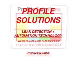 PROFILE SOLUTIONS
LEAK DETECTION + AUTOMATION TECHNOLOGY
PROFILE
SOLUTIONS
LEAK DETECTION +
AUTOMATION TECHNOLOGY
Worlds fastest single head leak tester
>17,000 test/hr on one head
Since 1993
See our videos on YouTube channel : Profile1963
 