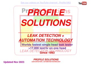 PROFILE SOLUTIONS
LEAK DETECTION + AUTOMATION TECHNOLOGY
PROFILE
SOLUTIONS
LEAK DETECTION +
AUTOMATION TECHNOLOGY
Worlds fastest single head leak tester
>17,000 test/hr on one head
Since 1993
See our videos on YouTube channel : Profile1963
Updated Nov 2023
 