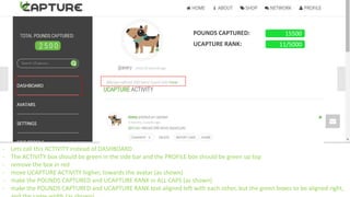 - Lets call this ACTIVITY instead of DASHBOARD
- The ACTIVITY box should be green in the side bar and the PROFILE box should be green up top
- remove the box in red
- move UCAPTURE ACTIVITY higher, towards the avatar (as shown)
- make the POUNDS CAPTURED and UCAPTURE RANK in ALL CAPS (as shown)
- make the POUNDS CAPTURED and UCAPTURE RANK text aligned left with each other, but the green boxes to be aligned right,
POUNDS CAPTURED:
UCAPTURE RANK:
15500
11/5000
 