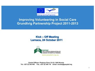 Improving Volunteering in Social Care
Grundtvig Partnership Project 2011-2013



                  Kick – Off Meeting
              Larnaca, 24 October 2011




             Central Offices: Photinou Pana 12+14, 1045 Nicosia
  Tel. +357 22 345 444 Fax. +357 22 346 116 Email: nicolas@pasykaf.org

                                                                         1
 