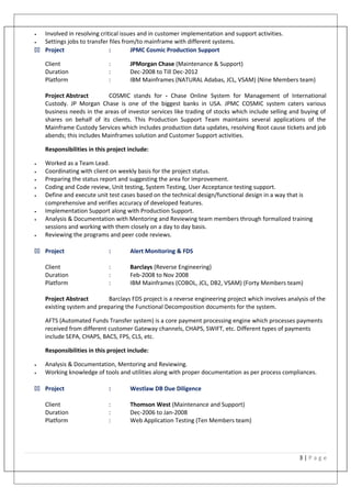• Involved in resolving critical issues and in customer implementation and support activities.
• Settings jobs to transfer files from/to mainframe with different systems.
33 Project : JPMC Cosmic Production Support
Client : JPMorgan Chase (Maintenance & Support)
Duration : Dec-2008 to Till Dec-2012
Platform : IBM Mainframes (NATURAL Adabas, JCL, VSAM) (Nine Members team)
Project Abstract COSMIC stands for - Chase Online System for Management of International
Custody. JP Morgan Chase is one of the biggest banks in USA. JPMC COSMIC system caters various
business needs in the areas of investor services like trading of stocks which include selling and buying of
shares on behalf of its clients. This Production Support Team maintains several applications of the
Mainframe Custody Services which includes production data updates, resolving Root cause tickets and job
abends; this includes Mainframes solution and Customer Support activities.
Responsibilities in this project include:
• Worked as a Team Lead.
• Coordinating with client on weekly basis for the project status.
• Preparing the status report and suggesting the area for improvement.
• Coding and Code review, Unit testing, System Testing, User Acceptance testing support.
• Define and execute unit test cases based on the technical design/functional design in a way that is
comprehensive and verifies accuracy of developed features.
• Implementation Support along with Production Support.
• Analysis & Documentation with Mentoring and Reviewing team members through formalized training
sessions and working with them closely on a day to day basis.
• Reviewing the programs and peer code reviews.
33 Project : Alert Monitoring & FDS
Client : Barclays (Reverse Engineering)
Duration : Feb-2008 to Nov 2008
Platform : IBM Mainframes (COBOL, JCL, DB2, VSAM) (Forty Members team)
Project Abstract Barclays FDS project is a reverse engineering project which involves analysis of the
existing system and preparing the Functional Decomposition documents for the system.
AFTS (Automated Funds Transfer system) is a core payment processing engine which processes payments
received from different customer Gateway channels, CHAPS, SWIFT, etc. Different types of payments
include SEPA, CHAPS, BACS, FPS, CLS, etc.
Responsibilities in this project include:
• Analysis & Documentation, Mentoring and Reviewing.
• Working knowledge of tools and utilities along with proper documentation as per process compliances.
33 Project : Westlaw DB Due Diligence
Client : Thomson West (Maintenance and Support)
Duration : Dec-2006 to Jan-2008
Platform : Web Application Testing (Ten Members team)
3 | P a g e
 