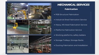 MECHANICAL SERVICES
Fabrication
PEB Structure Fabrication
Industrial Shed Fabrication Service
Heavy, MS Steel Fabrication Service
Platforms Fabrication Service
Working platforms, safety ladders
Storage Trolleys, Storage Racks
Ducting Fabrication and Installation
 