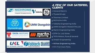 A FEW OF OUR SATISFIED,
CLIENTS
General Electric
Thyssenkrupp
Thermax Limited
Nichrome India
Taikisha Engineering India
UMW Dongshin Motech Pvt.Ltd.
Martin Engineering India
DTM Co. Ltd, Korea
TATA Motors, Pune & Sanand
Jintech Engineering
Mirhae Engineering India
M K Tron Auto Parts
 