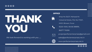 THANK
YOU
We look forward to working with you ......
OFFICE
92251 1000, 95456 88899,
86377 70090
www.perfectenterprises.net.in
Shop No-36,37, Mahasainik
Industrial Estate, Plot No-T153/1,
MIDC Bhosari, Pune
projectperfectenterprises@gmail.com
sales@perfectenterprises.net.in
 