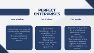 PERFECT
ENTERPRISES
Committed to provide all
the industrial needs under
one roof.
One stop solutions
towards Technical
Services.
To maintain
Satisfaction Index on
area of Electrical,
Automation,
Intrumentation,
Mechanical,
Automotive solutions
on End of Line
Equipments.
Support our customer
by providing cost
effective superior
service,
Thought line of
“Coming together is a
beginning; keeping
together is progress;
working together is a
success.”
Our Mission Our Vision Our Goals
 