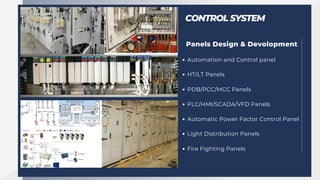 CONTROL SYSTEM
Panels Design & Devolopment
Automation and Control panel
HT/LT Panels
PDB/PCC/MCC Panels
PLC/HMI/SCADA/VFD Panels
Automatic Power Factor Control Panel
Light Distribution Panels
Fire Fighting Panels
 