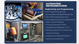 Engineering and Programming
AUTOMATION
INSTRUMENTATION
PLC Programming Services
Siemens/Allen-Bradley/Mitsubishi, Etc
HMI, SCADA Designing Services
VFD Programming and Troubleshooting
Eplan, Autocad Desiging
Turnkey Automation Project
Total Electrical Designing - HT, LT,
Maintain equipment to monitor and
control machinery
configure automated processes to
improve the productivity
 