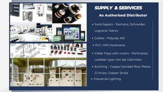 SUPPLY & SERIVICES
As Authorised Distributor
Switchgears - Siemens, Schneider,
Legrand, Teknic
Cables - Polycab, KEI
PLC, HMI Hardwares
Cable Trays with covers - Perforated,
Laddeer type, Hot dip Galvnised
Earthing - Copper bonded Rod, Plates,
GI strips, Copper Strips
Industrial Ligthing
 